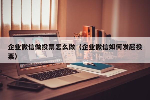 企业微信做投票怎么做（企业微信如何发起投票）