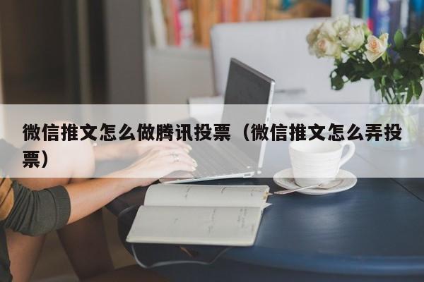 微信推文怎么做腾讯投票（微信推文怎么弄投票）