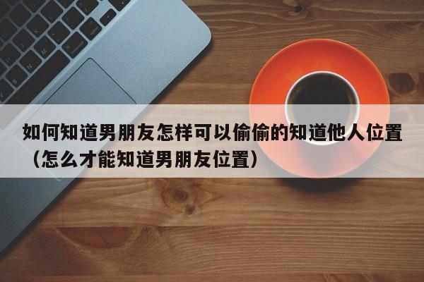 如何知道男朋友怎样可以偷偷的知道他人位置（怎么才能知道男朋友位置）