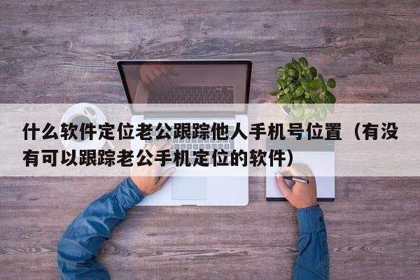 什么软件定位老公跟踪他人手机号位置（有没有可以跟踪老公手机定位的软件）