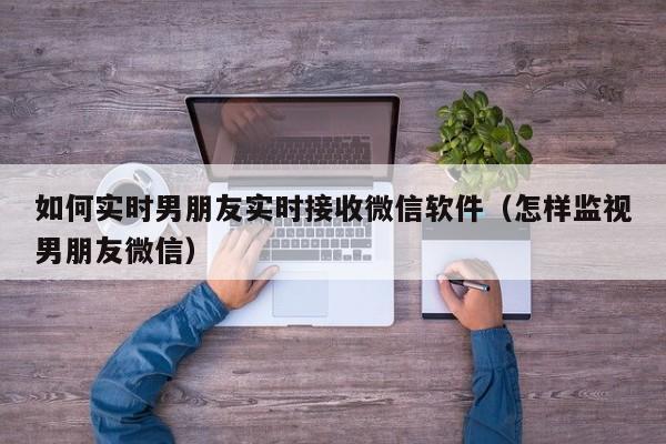 如何实时男朋友实时接收微信软件（怎样监视男朋友微信）