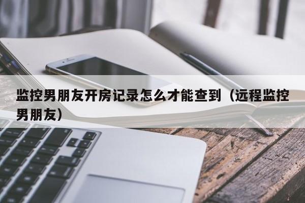 监控男朋友开房记录怎么才能查到（远程监控男朋友）