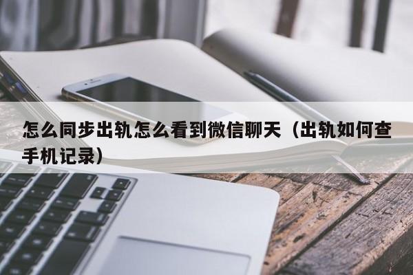 怎么同步出轨怎么看到微信聊天（出轨如何查手机记录）