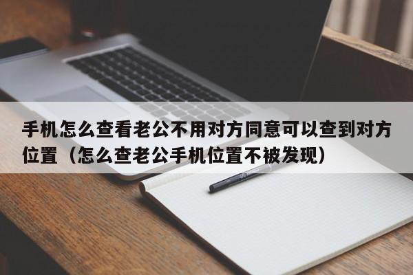 手机怎么查看老公不用对方同意可以查到对方位置（怎么查老公手机位置不被发现）