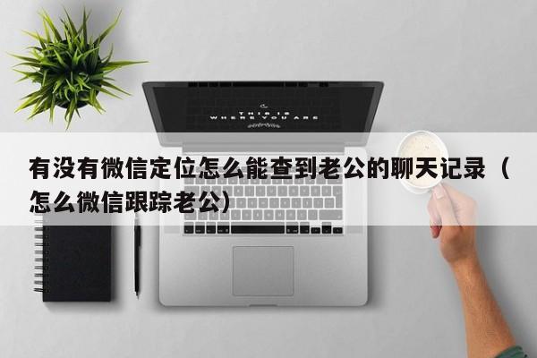 有没有微信定位怎么能查到老公的聊天记录（怎么微信跟踪老公）