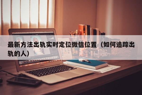 最新方法出轨实时定位微信位置（如何追踪出轨的人）