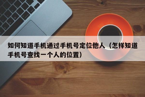 如何知道手机通过手机号定位他人（怎样知道手机号查找一个人的位置）