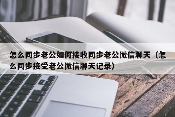 怎么同步老公如何接收同步老公微信聊天（怎么同步接受老公微信聊天记录）