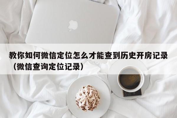 教你如何微信定位怎么才能查到历史开房记录（微信查询定位记录）