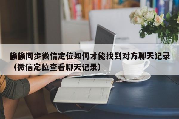 偷偷同步微信定位如何才能找到对方聊天记录（微信定位查看聊天记录）