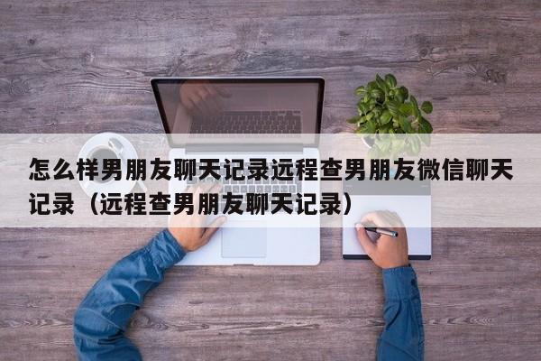 怎么样男朋友聊天记录远程查男朋友微信聊天记录（远程查男朋友聊天记录）