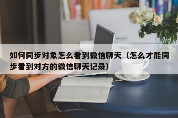 如何同步对象怎么看到微信聊天（怎么才能同步看到对方的微信聊天记录）