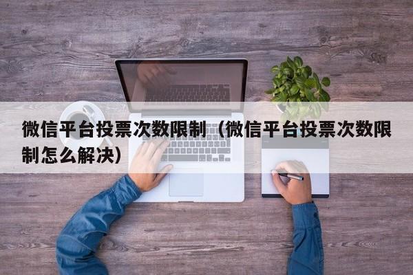 微信平台投票次数限制（微信平台投票次数限制怎么解决）