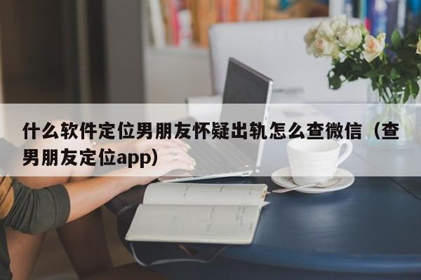 什么软件定位男朋友怀疑出轨怎么查微信（查男朋友定位app）