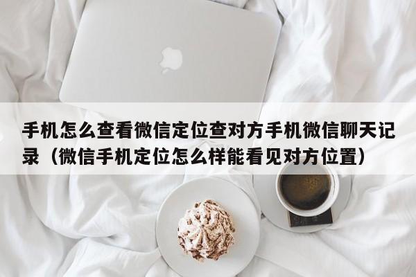 手机怎么查看微信定位查对方手机微信聊天记录（微信手机定位怎么样能看见对方位置）