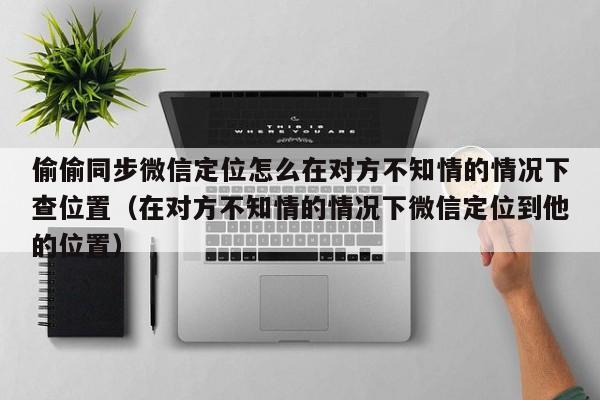 偷偷同步微信定位怎么在对方不知情的情况下查位置（在对方不知情的情况下微信定位到他的位置）