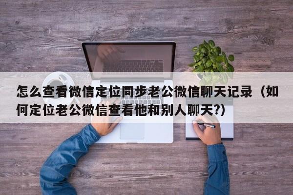 怎么查看微信定位同步老公微信聊天记录（如何定位老公微信查看他和别人聊天?）