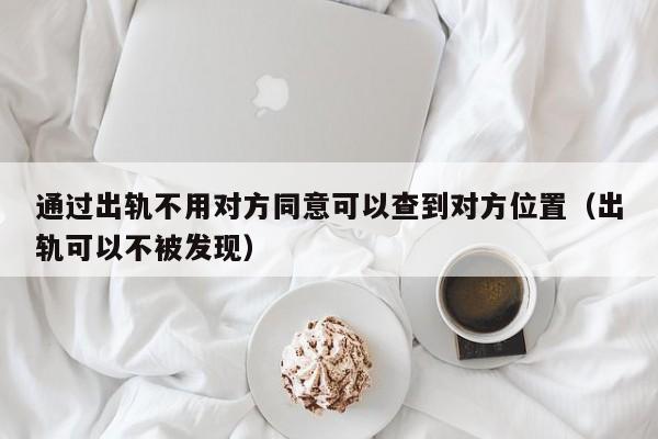 通过出轨不用对方同意可以查到对方位置（出轨可以不被发现）