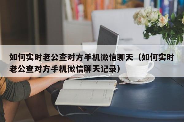 如何实时老公查对方手机微信聊天（如何实时老公查对方手机微信聊天记录）