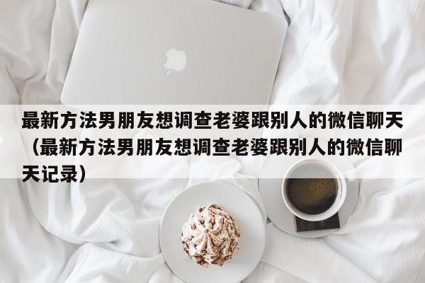 最新方法男朋友想调查老婆跟别人的微信聊天（最新方法男朋友想调查老婆跟别人的微信聊天记录）