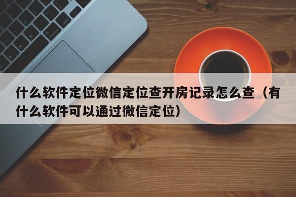 什么软件定位微信定位查开房记录怎么查（有什么软件可以通过微信定位）