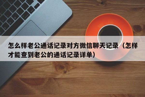 怎么样老公通话记录对方微信聊天记录（怎样才能查到老公的通话记录详单）