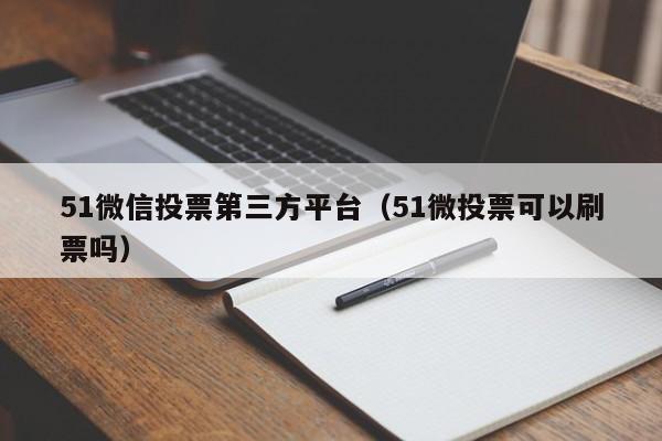 51微信投票第三方平台（51微投票可以刷票吗）