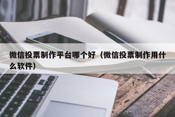 微信投票制作平台哪个好（微信投票制作用什么软件）