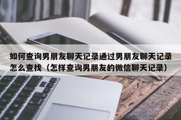 如何查询男朋友聊天记录通过男朋友聊天记录怎么查找（怎样查询男朋友的微信聊天记录）