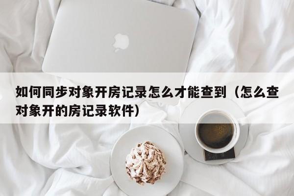 如何同步对象开房记录怎么才能查到（怎么查对象开的房记录软件）