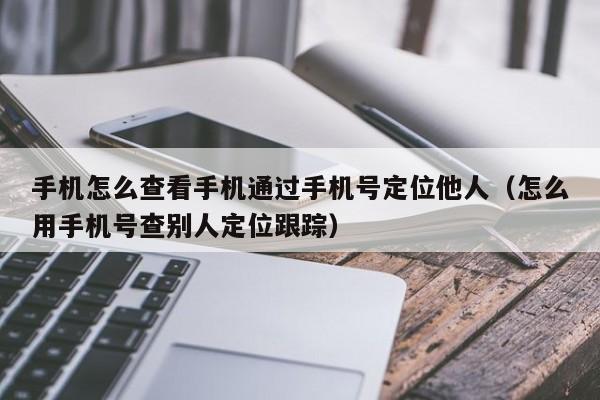 手机怎么查看手机通过手机号定位他人（怎么用手机号查别人定位跟踪）