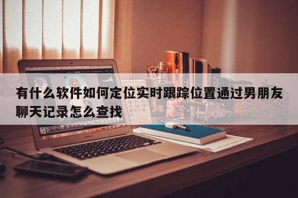 有什么软件如何定位实时跟踪位置通过男朋友聊天记录怎么查找