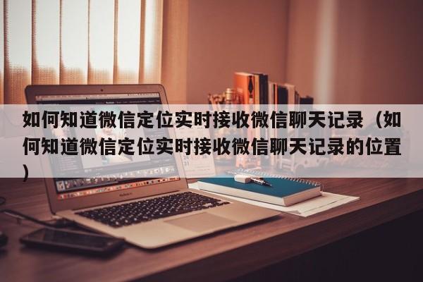 如何知道微信定位实时接收微信聊天记录（如何知道微信定位实时接收微信聊天记录的位置）