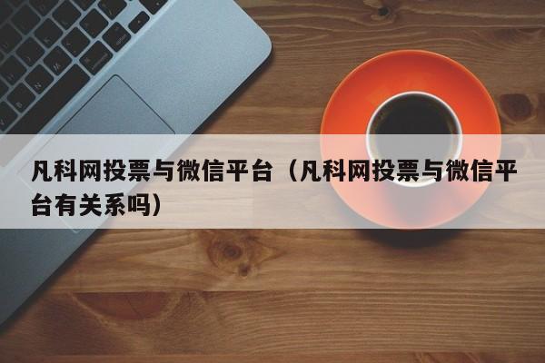 凡科网投票与微信平台（凡科网投票与微信平台有关系吗）