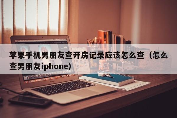 苹果手机男朋友查开房记录应该怎么查（怎么查男朋友iphone）