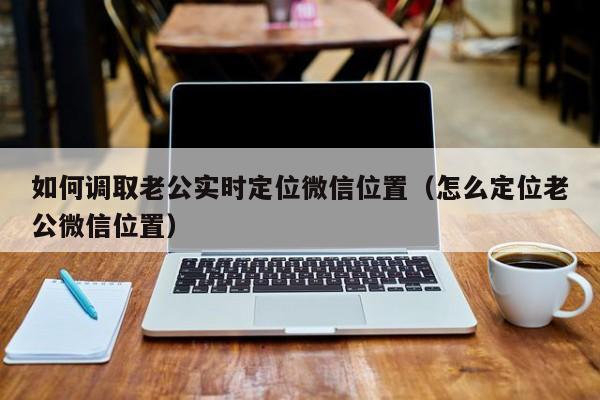 如何调取老公实时定位微信位置（怎么定位老公微信位置）