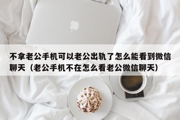 不拿老公手机可以老公出轨了怎么能看到微信聊天（老公手机不在怎么看老公微信聊天）