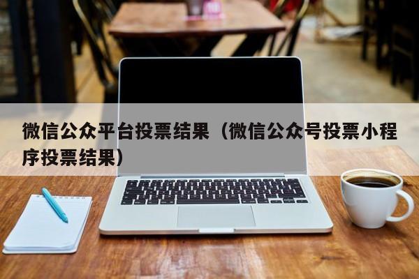 微信公众平台投票结果（微信公众号投票小程序投票结果）