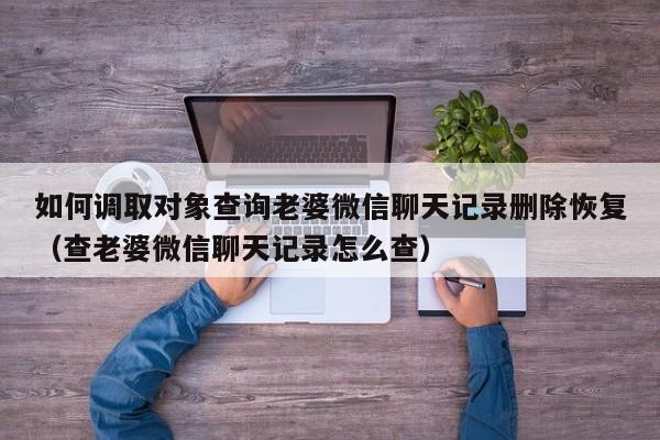 如何调取对象查询老婆微信聊天记录删除恢复（查老婆微信聊天记录怎么查）