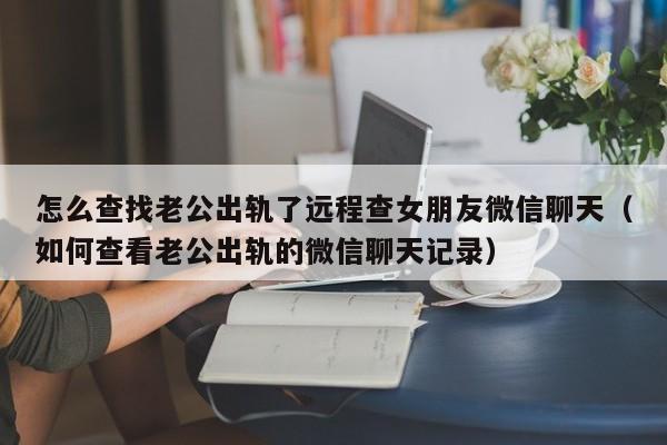 怎么查找老公出轨了远程查女朋友微信聊天（如何查看老公出轨的微信聊天记录）