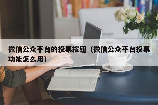 微信公众平台的投票按钮（微信公众平台投票功能怎么用）