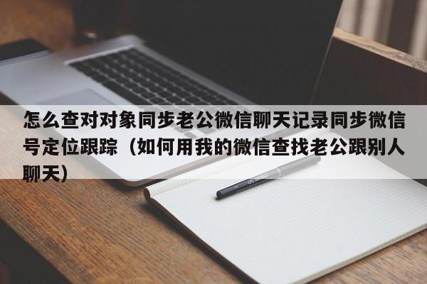 怎么查对对象同步老公微信聊天记录同步微信号定位跟踪（如何用我的微信查找老公跟别人聊天）