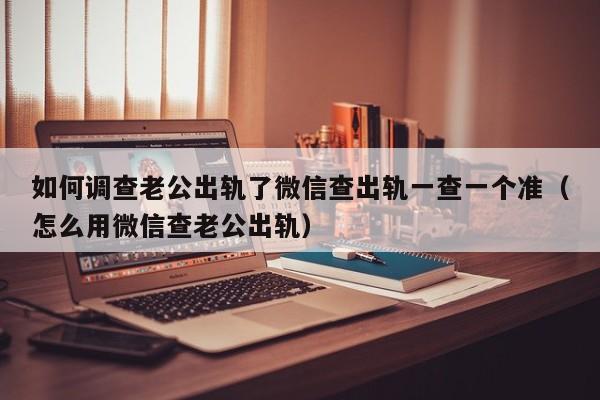 如何调查老公出轨了微信查出轨一查一个准（怎么用微信查老公出轨）