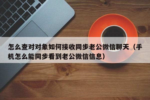 怎么查对对象如何接收同步老公微信聊天（手机怎么能同步看到老公微信信息）