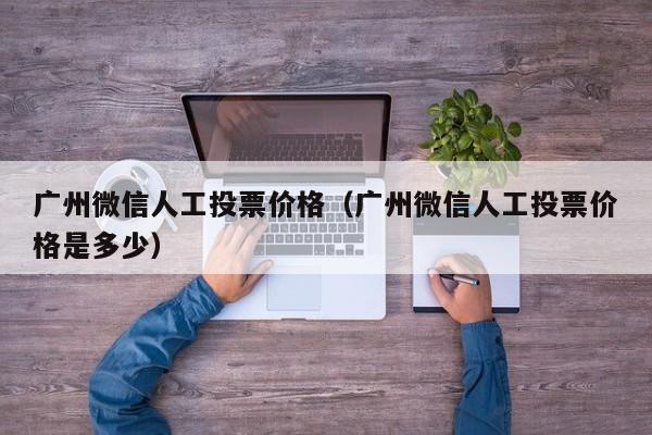 广州微信人工投票价格（广州微信人工投票价格是多少）