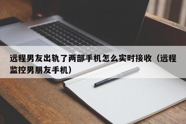 远程男友出轨了两部手机怎么实时接收（远程监控男朋友手机）