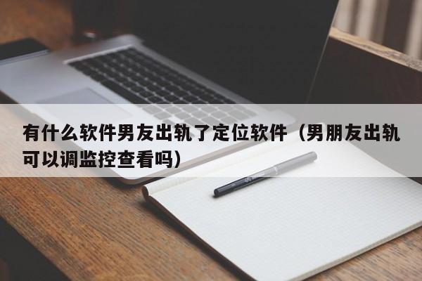 有什么软件男友出轨了定位软件（男朋友出轨可以调监控查看吗）