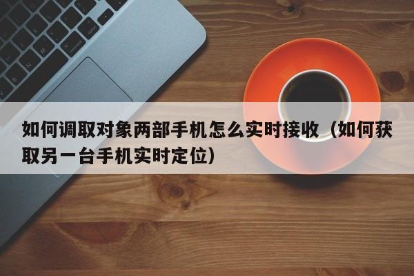 如何调取对象两部手机怎么实时接收（如何获取另一台手机实时定位）