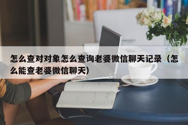 怎么查对对象怎么查询老婆微信聊天记录（怎么能查老婆微信聊天）