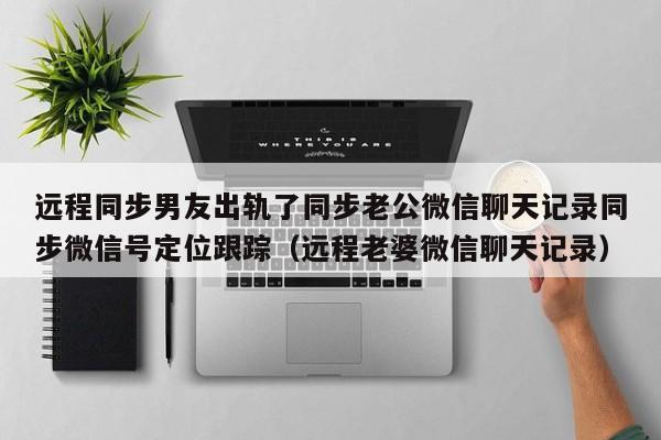 远程同步男友出轨了同步老公微信聊天记录同步微信号定位跟踪（远程老婆微信聊天记录）